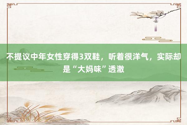 不提议中年女性穿得3双鞋，听着很洋气，实际却是“大妈味”透澈